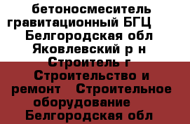 бетоносмеситель гравитационный БГЦ-500 - Белгородская обл., Яковлевский р-н, Строитель г. Строительство и ремонт » Строительное оборудование   . Белгородская обл.